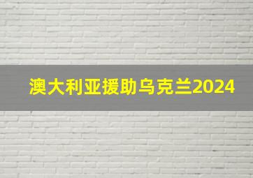 澳大利亚援助乌克兰2024