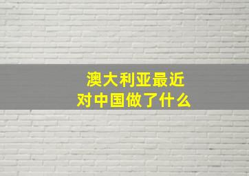 澳大利亚最近对中国做了什么