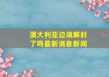 澳大利亚边境解封了吗最新消息新闻