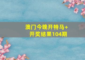 澳门今晚开特马+开奖结果104期