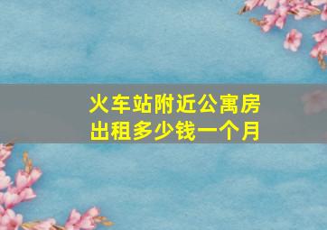 火车站附近公寓房出租多少钱一个月