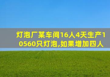 灯泡厂某车间16人4天生产10560只灯泡,如果增加四人