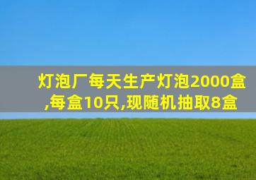 灯泡厂每天生产灯泡2000盒,每盒10只,现随机抽取8盒