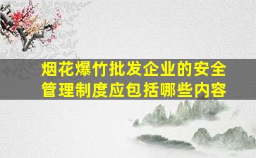 烟花爆竹批发企业的安全管理制度应包括哪些内容