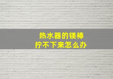 热水器的镁棒拧不下来怎么办