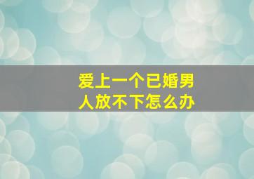 爱上一个已婚男人放不下怎么办