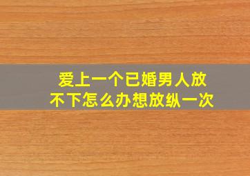 爱上一个已婚男人放不下怎么办想放纵一次