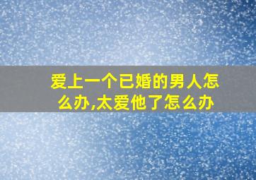 爱上一个已婚的男人怎么办,太爱他了怎么办