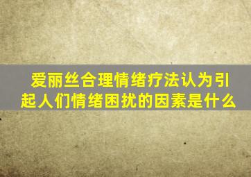 爱丽丝合理情绪疗法认为引起人们情绪困扰的因素是什么