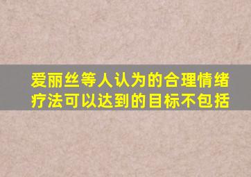 爱丽丝等人认为的合理情绪疗法可以达到的目标不包括