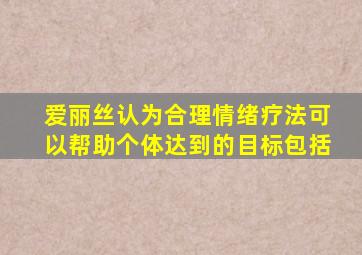 爱丽丝认为合理情绪疗法可以帮助个体达到的目标包括