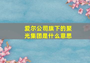 爱尔公司旗下的聚光集团是什么意思