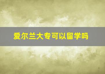 爱尔兰大专可以留学吗