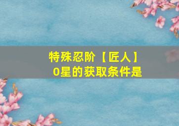 特殊忍阶【匠人】0星的获取条件是