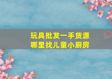 玩具批发一手货源哪里找儿童小厨房