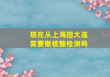 现在从上海回大连需要做核酸检测吗