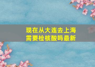 现在从大连去上海需要检核酸吗最新