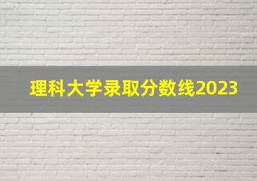 理科大学录取分数线2023