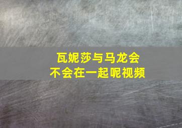 瓦妮莎与马龙会不会在一起呢视频