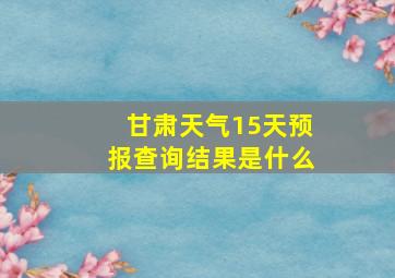 甘肃天气15天预报查询结果是什么