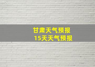 甘肃天气预报15天天气预报