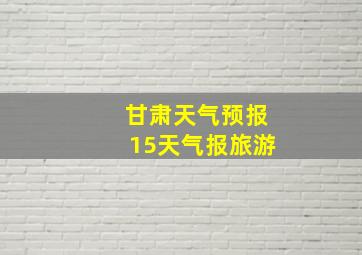 甘肃天气预报15天气报旅游