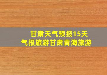 甘肃天气预报15天气报旅游甘肃青海旅游