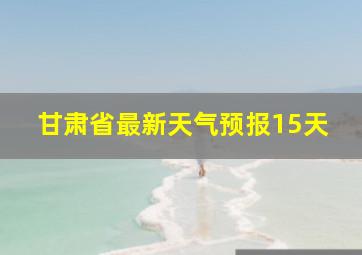 甘肃省最新天气预报15天