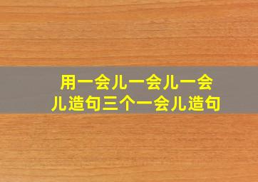 用一会儿一会儿一会儿造句三个一会儿造句