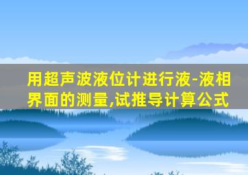 用超声波液位计进行液-液相界面的测量,试推导计算公式