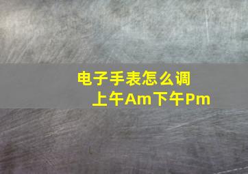 电子手表怎么调上午Am下午Pm