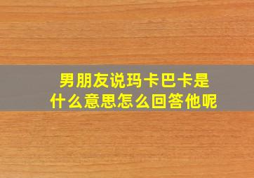 男朋友说玛卡巴卡是什么意思怎么回答他呢