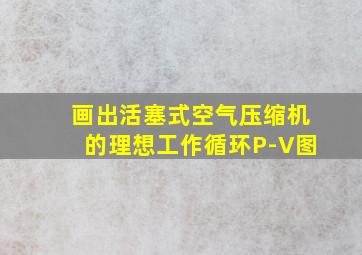 画出活塞式空气压缩机的理想工作循环P-V图