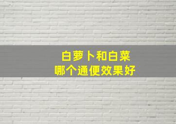 白萝卜和白菜哪个通便效果好