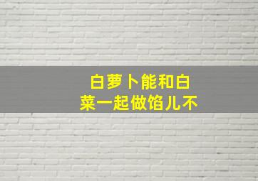 白萝卜能和白菜一起做馅儿不