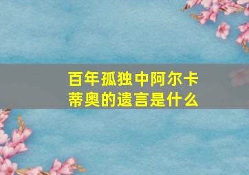 百年孤独中阿尔卡蒂奥的遗言是什么