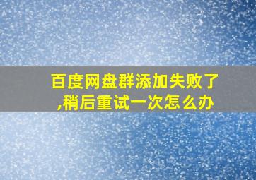 百度网盘群添加失败了,稍后重试一次怎么办