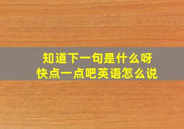 知道下一句是什么呀快点一点吧英语怎么说