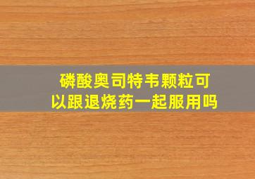 磷酸奥司特韦颗粒可以跟退烧药一起服用吗