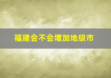 福建会不会增加地级市