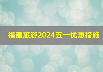 福建旅游2024五一优惠措施