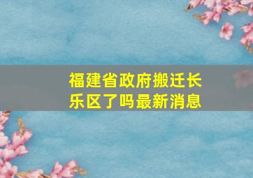 福建省政府搬迁长乐区了吗最新消息