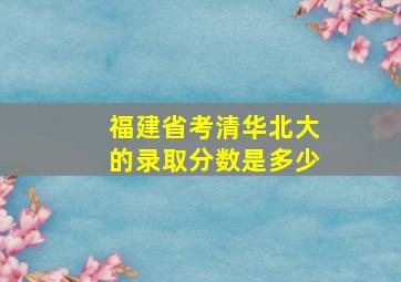 福建省考清华北大的录取分数是多少