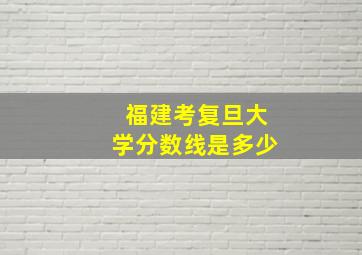 福建考复旦大学分数线是多少