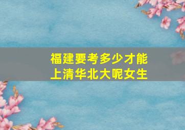 福建要考多少才能上清华北大呢女生