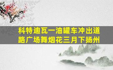 科特迪瓦一油罐车冲出道路广场舞烟花三月下扬州