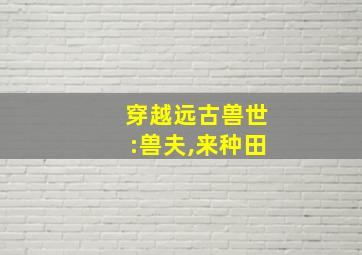 穿越远古兽世:兽夫,来种田