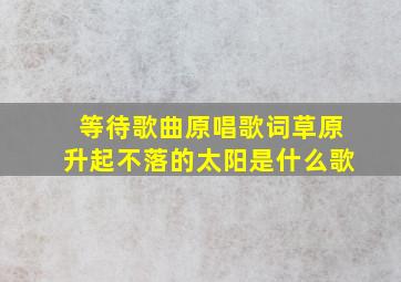 等待歌曲原唱歌词草原升起不落的太阳是什么歌