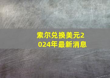 索尔兑换美元2024年最新消息