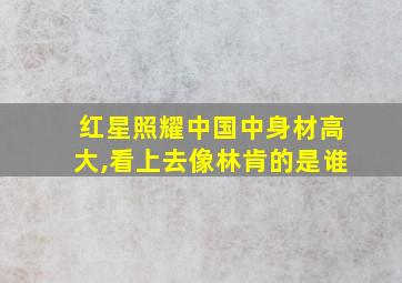 红星照耀中国中身材高大,看上去像林肯的是谁